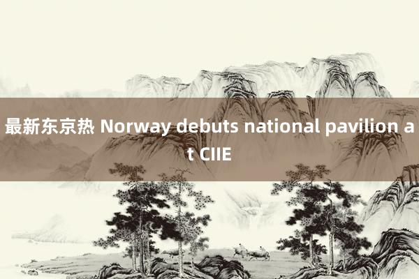 最新东京热 Norway debuts national pavilion at CIIE