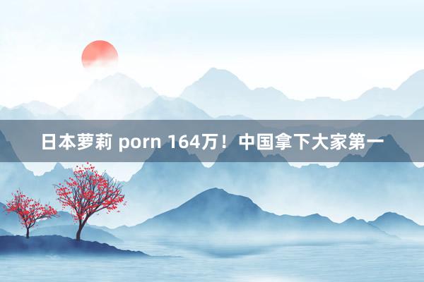 日本萝莉 porn 164万！中国拿下大家第一