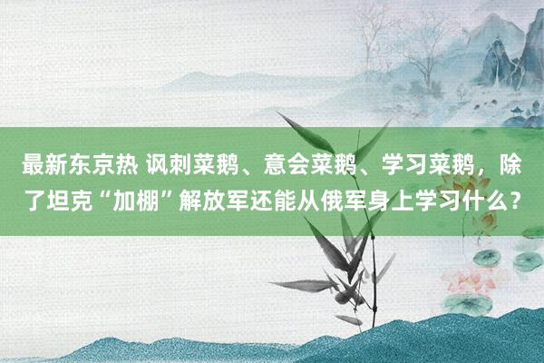 最新东京热 讽刺菜鹅、意会菜鹅、学习菜鹅，除了坦克“加棚”解放军还能从俄军身上学习什么？