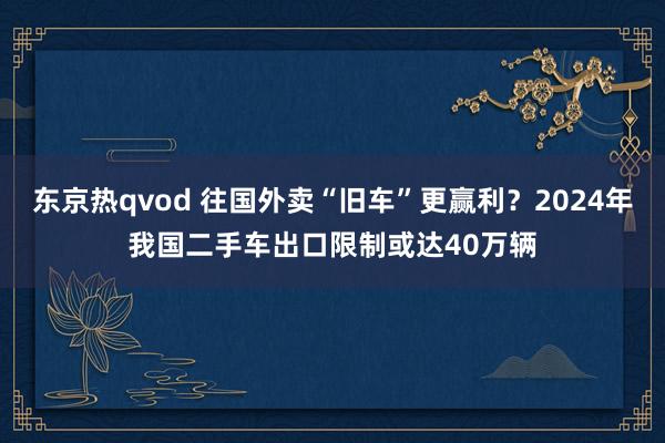 东京热qvod 往国外卖“旧车”更赢利？2024年我国二手车出口限制或达40万辆