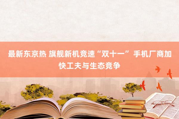 最新东京热 旗舰新机竞速“双十一” 手机厂商加快工夫与生态竞争