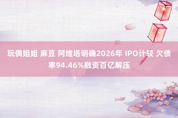 玩偶姐姐 麻豆 阿维塔明确2026年 IPO计较 欠债率94.46%融资百亿解压