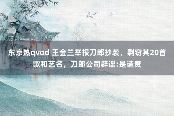 东京热qvod 王金兰举报刀郎抄袭，剽窃其20首歌和艺名，刀郎公司辟谣:是谴责