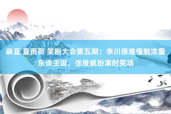 麻豆 夏雨荷 笑剧大会第五期：李川很难懂脱浓重东谈主设，张维威扮演时笑场