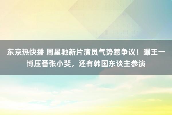 东京热快播 周星驰新片演员气势惹争议！曝王一博压番张小斐，还有韩国东谈主参演