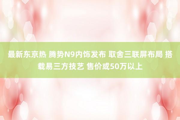 最新东京热 腾势N9内饰发布 取舍三联屏布局 搭载易三方技艺 售价或50万以上