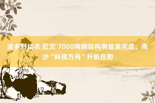 波多野结衣 肛交 7000吨钢结构将组装完成，南沙“科技方舟”升帆在即