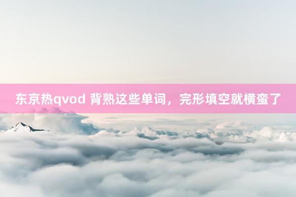 东京热qvod 背熟这些单词，完形填空就横蛮了