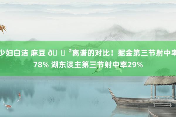 少妇白洁 麻豆 😲离谱的对比！掘金第三节射中率78% 湖东谈主第三节射中率29%