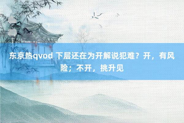 东京热qvod 下层还在为开解说犯难？开，有风险；不开，挑升见