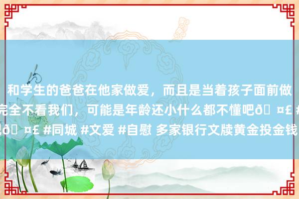 和学生的爸爸在他家做爱，而且是当着孩子面前做爱，太刺激了，孩子完全不看我们，可能是年龄还小什么都不懂吧🤣 #同城 #文爱 #自慰 多家银行文牍黄金投金钱品风险等第上调