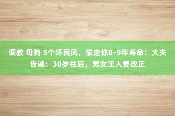 调教 母狗 5个坏民风，偷走你8-9年寿命！大夫告诫：30岁往后，男女王人要改正