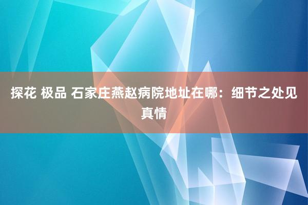 探花 极品 石家庄燕赵病院地址在哪：细节之处见真情