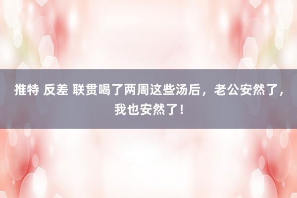 推特 反差 联贯喝了两周这些汤后，老公安然了，我也安然了！