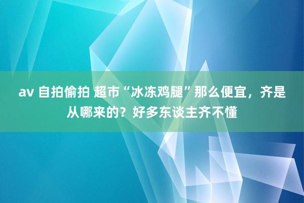 av 自拍偷拍 超市“冰冻鸡腿”那么便宜，齐是从哪来的？好多东谈主齐不懂