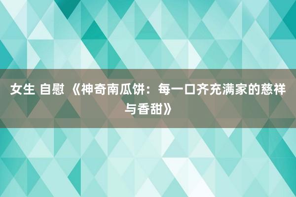 女生 自慰 《神奇南瓜饼：每一口齐充满家的慈祥与香甜》