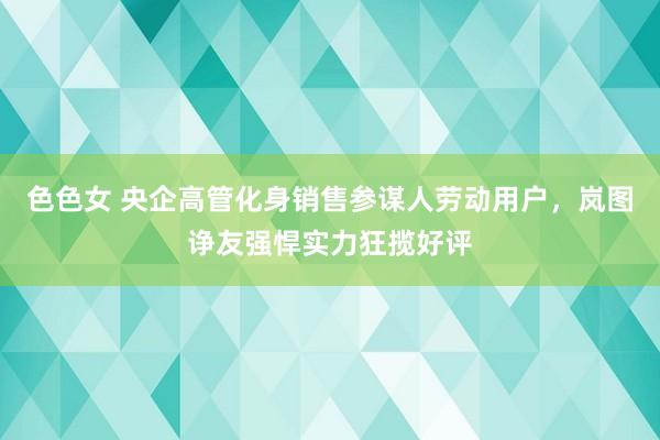 色色女 央企高管化身销售参谋人劳动用户，岚图诤友强悍实力狂揽好评