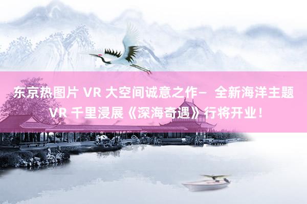 东京热图片 VR 大空间诚意之作—  全新海洋主题 VR 千里浸展《深海奇遇》行将开业！