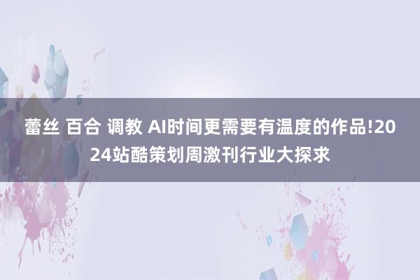 蕾丝 百合 调教 AI时间更需要有温度的作品!2024站酷策划周激刊行业大探求