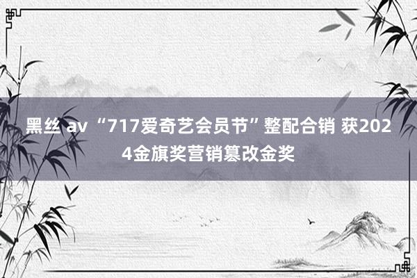 黑丝 av “717爱奇艺会员节”整配合销 获2024金旗奖营销篡改金奖