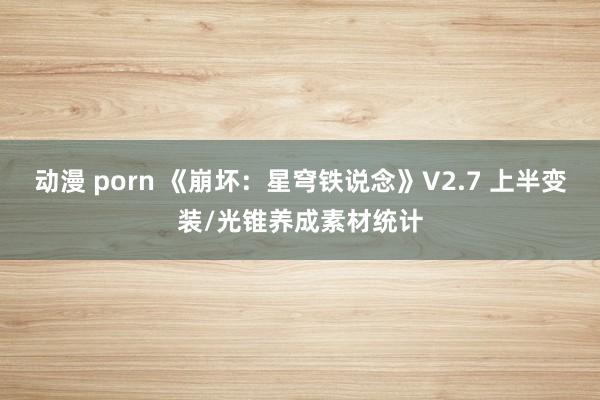 动漫 porn 《崩坏：星穹铁说念》V2.7 上半变装/光锥养成素材统计