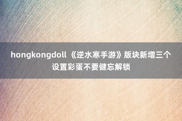 hongkongdoll 《逆水寒手游》版块新增三个设置彩蛋不要健忘解锁