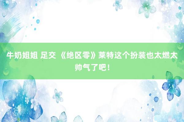 牛奶姐姐 足交 《绝区零》莱特这个扮装也太燃太帅气了吧！