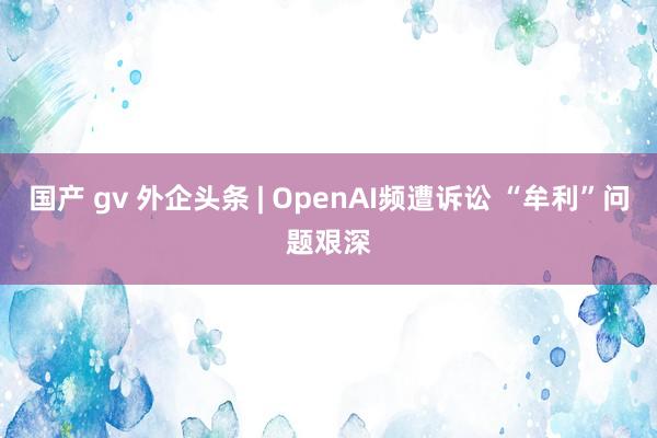 国产 gv 外企头条 | OpenAI频遭诉讼 “牟利”问题艰深