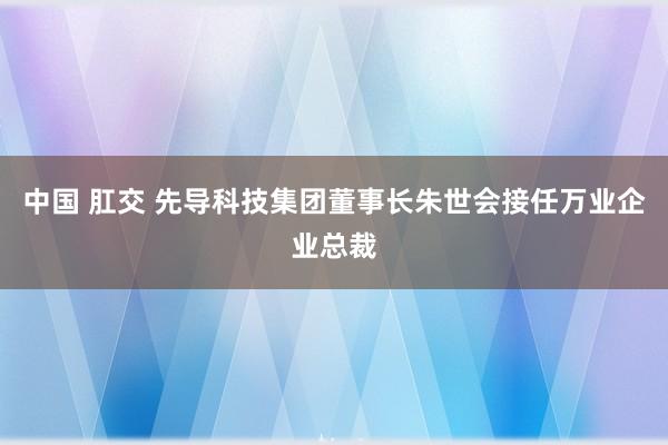 中国 肛交 先导科技集团董事长朱世会接任万业企业总裁