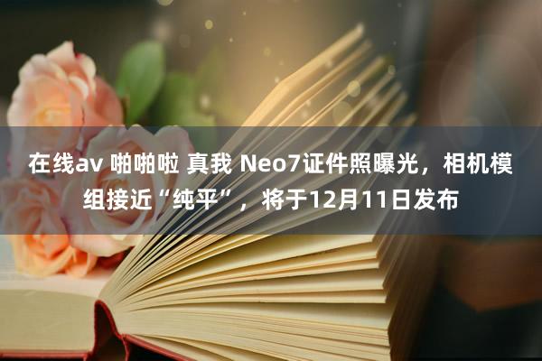 在线av 啪啪啦 真我 Neo7证件照曝光，相机模组接近“纯平”，将于12月11日发布