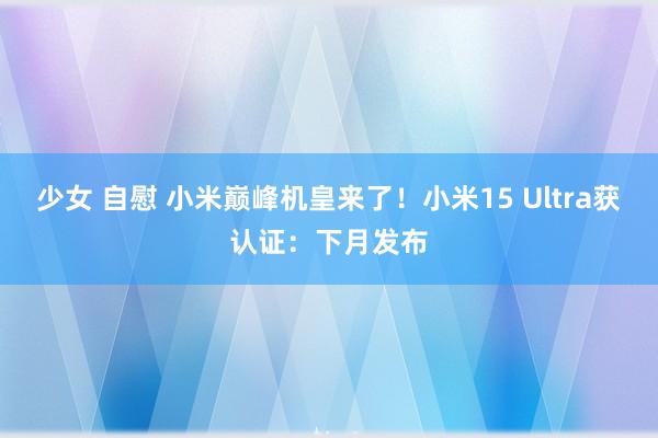 少女 自慰 小米巅峰机皇来了！小米15 Ultra获认证：下月发布