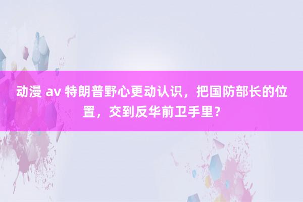 动漫 av 特朗普野心更动认识，把国防部长的位置，交到反华前卫手里？