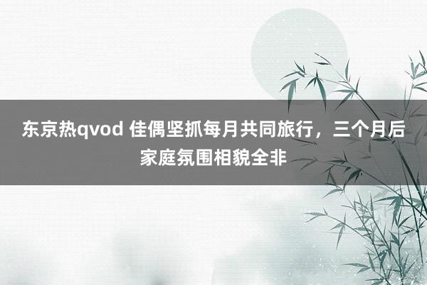 东京热qvod 佳偶坚抓每月共同旅行，三个月后家庭氛围相貌全非