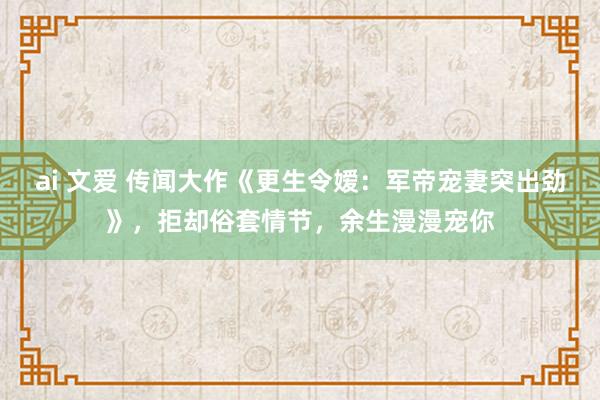 ai 文爱 传闻大作《更生令嫒：军帝宠妻突出劲》，拒却俗套情节，余生漫漫宠你