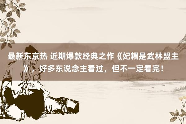 最新东京热 近期爆款经典之作《妃耦是武林盟主》，好多东说念主看过，但不一定看完！