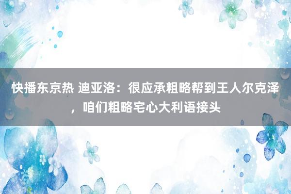 快播东京热 迪亚洛：很应承粗略帮到王人尔克泽，咱们粗略宅心大利语接头