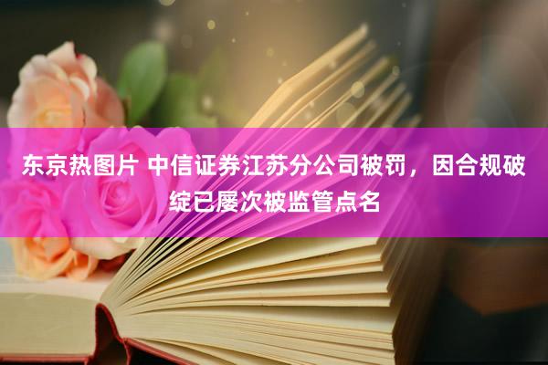 东京热图片 中信证券江苏分公司被罚，因合规破绽已屡次被监管点名