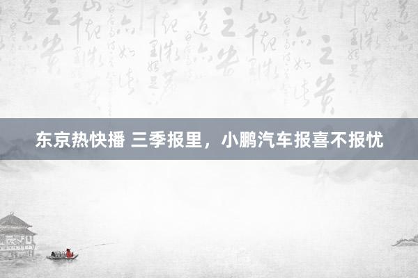 东京热快播 三季报里，小鹏汽车报喜不报忧