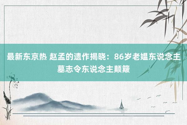 最新东京热 赵孟的遗作揭晓：86岁老媪东说念主墓志令东说念主颠簸