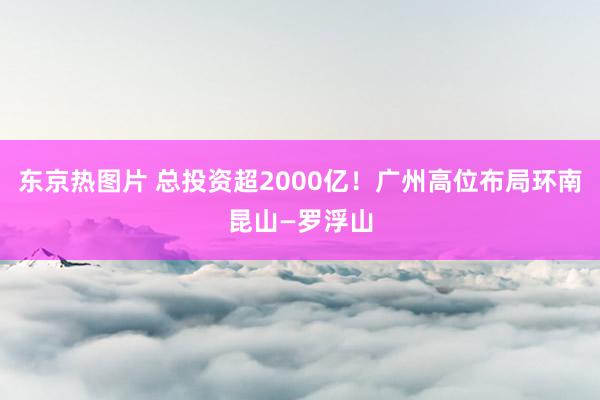 东京热图片 总投资超2000亿！广州高位布局环南昆山—罗浮山