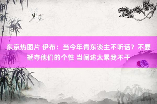 东京热图片 伊布：当今年青东谈主不听话？不要褫夺他们的个性 当阐述太累我不干