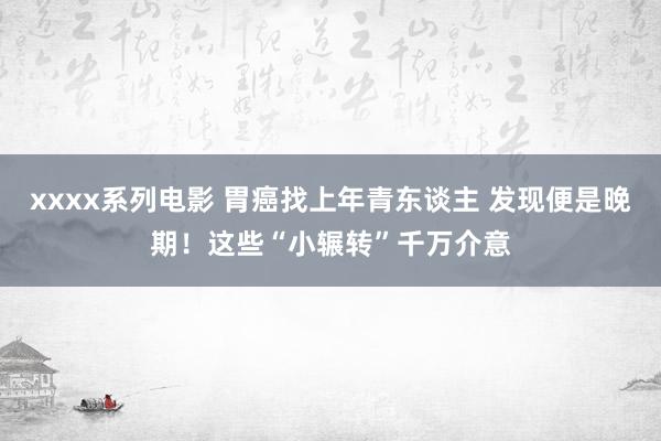 xxxx系列电影 胃癌找上年青东谈主 发现便是晚期！这些“小辗转”千万介意