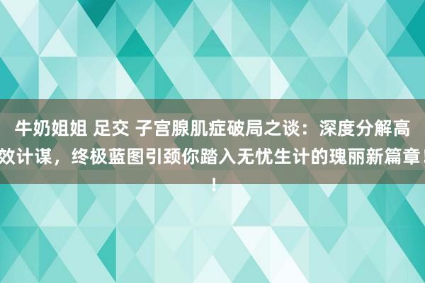 牛奶姐姐 足交 子宫腺肌症破局之谈：深度分解高效计谋，终极蓝图引颈你踏入无忧生计的瑰丽新篇章！