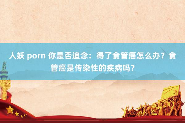 人妖 porn 你是否追念：得了食管癌怎么办？食管癌是传染性的疾病吗？