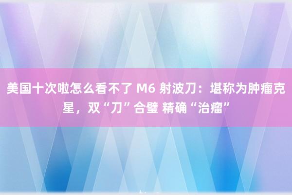 美国十次啦怎么看不了 M6 射波刀：堪称为肿瘤克星，双“刀”合璧 精确“治瘤”