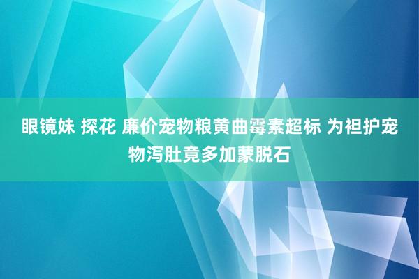 眼镜妹 探花 廉价宠物粮黄曲霉素超标 为袒护宠物泻肚竟多加蒙脱石