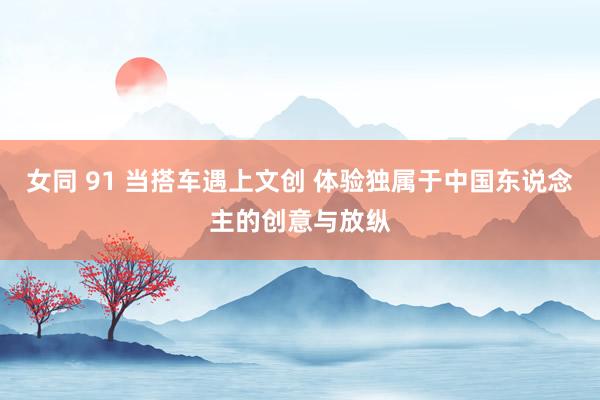 女同 91 当搭车遇上文创 体验独属于中国东说念主的创意与放纵