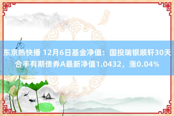 东京热快播 12月6日基金净值：国投瑞银顺轩30天合手有期债券A最新净值1.0432，涨0.04%