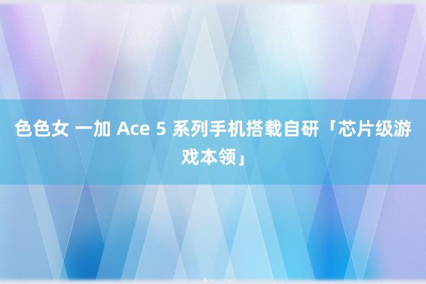 色色女 一加 Ace 5 系列手机搭载自研「芯片级游戏本领」