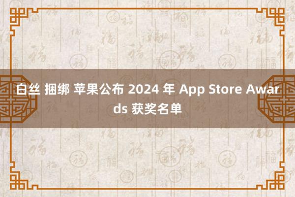 白丝 捆绑 苹果公布 2024 年 App Store Awards 获奖名单